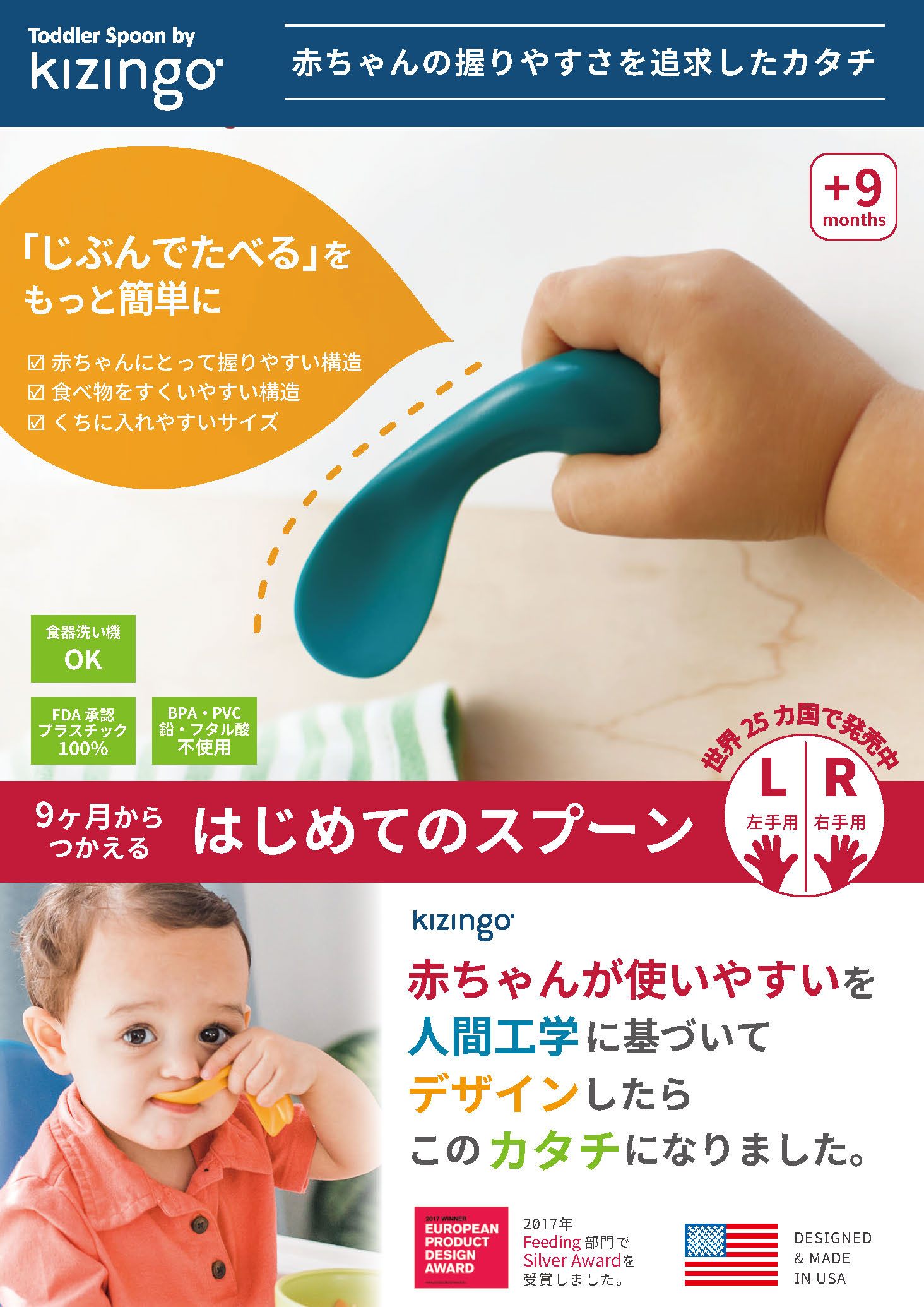 Toddler Spoon by kizingo（キジンゴ）。赤ちゃんの握りやすさを追求したカタチ。「じぶんでたべる」をもっと簡単に。赤ちゃんにとって握りやすい構造／食べ物をすくいやすい構造／くちに入れやすいサイズ。9ヶ月からつかえる、はじめてのスプーン。赤ちゃんが使いやすいを人間工学に基づいてデザインしたら、このカタチになりました。世界25ヶ国で発売中。